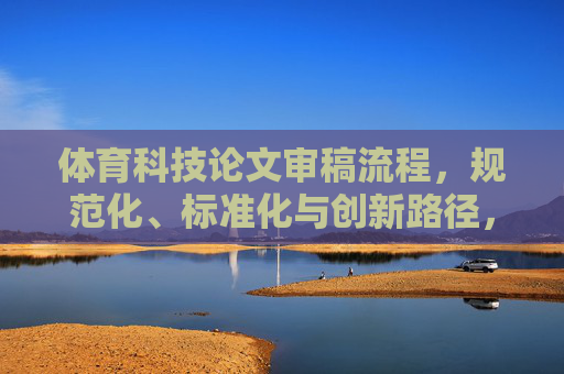 体育科技论文审稿流程,规范化、标准化与创新路径,体育科技论文审稿流程的规范化、标准化与创新路径 体育科技论文审稿流程,规范化、标准化与创新路径,体育科技论文审稿流程的规范化、标准化与创新路径