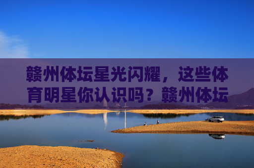 赣州体坛星光闪耀,这些体育明星你认识吗?赣州体坛星光闪耀,体育明星你认识吗? 赣州体坛星光闪耀,这些体育明星你认识吗?赣州体坛星光闪耀,体育明星你认识吗?