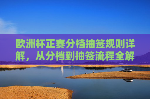 欧洲杯正赛分档抽签规则详解,从分档到抽签流程全解析,欧洲杯正赛分档抽签规则与流程全解析 欧洲杯正赛分档抽签规则详解,从分档到抽签流程全解析,欧洲杯正赛分档抽签规则与流程全解析