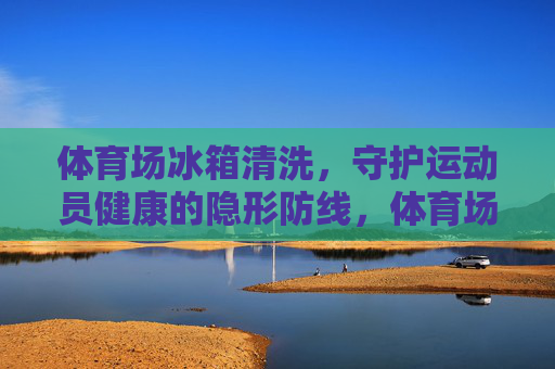 体育场冰箱清洗,守护运动员健康的隐形防线,体育场冰箱清洗,运动员健康的隐形防线 体育场冰箱清洗,守护运动员健康的隐形防线,体育场冰箱清洗,运动员健康的隐形防线