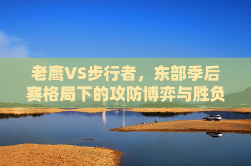 老鹰VS步行者,东部季后赛格局下的攻防博弈与胜负关键,东部季后赛攻防博弈,老鹰VS步行者胜负关键 老鹰VS步行者,东部季后赛格局下的攻防博弈与胜负关键,东部季后赛攻防博弈,老鹰VS步行者胜负关键