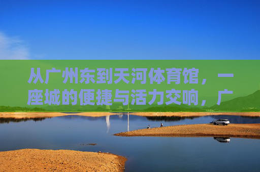 从广州东到天河体育馆，一座城的便捷与活力交响，广州东到天河体育馆，便捷与活力的城市交响