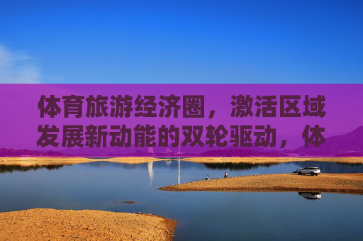 体育旅游经济圈,激活区域发展新动能的双轮驱动,体育旅游经济圈,双轮驱动激活区域发展新动能 体育旅游经济圈,激活区域发展新动能的双轮驱动,体育旅游经济圈,双轮驱动激活区域发展新动能