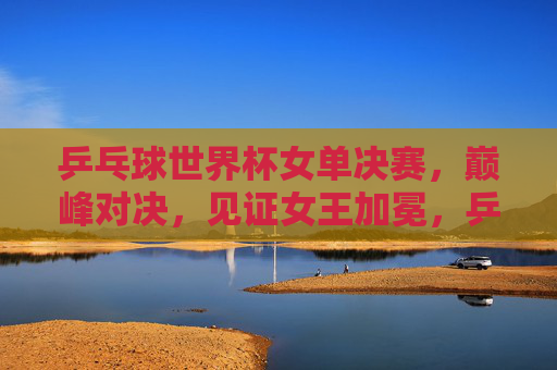 乒乓球世界杯女单决赛,巅峰对决,见证女王加冕,乒乓球世界杯女单决赛,巅峰对决,见证女王加冕 乒乓球世界杯女单决赛,巅峰对决,见证女王加冕,乒乓球世界杯女单决赛,巅峰对决,见证女王加冕