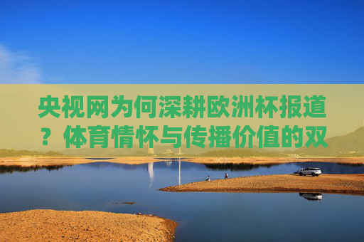 央视网为何深耕欧洲杯报道?体育情怀与传播价值的双向奔赴,央视网深耕欧洲杯,体育情怀与传播价值的双向奔赴 央视网为何深耕欧洲杯报道?体育情怀与传播价值的双向奔赴,央视网深耕欧洲杯,体育情怀与传播价值的双向奔赴