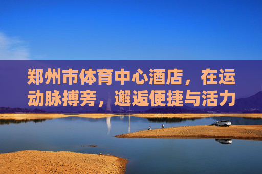 郑州市体育中心酒店,在运动脉搏旁,邂逅便捷与活力,郑州市体育中心酒店,运动脉搏旁,邂逅便捷活力 郑州市体育中心酒店,在运动脉搏旁,邂逅便捷与活力,郑州市体育中心酒店,运动脉搏旁,邂逅便捷活力