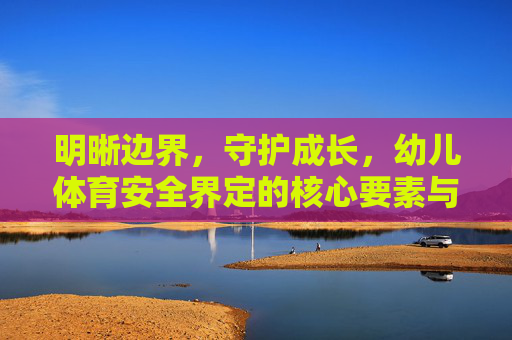 明晰边界,守护成长,幼儿体育安全界定的核心要素与实践路径,守护成长,明晰边界,幼儿体育安全的核心要素与实践路径 明晰边界,守护成长,幼儿体育安全界定的核心要素与实践路径,守护成长,明晰边界,幼儿体育安全的核心要素与实践路径