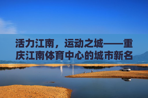 活力江南,运动之城——重庆江南体育中心的城市新名片,重庆江南体育中心,活力江南运动之城新名片 活力江南,运动之城——重庆江南体育中心的城市新名片,重庆江南体育中心,活力江南运动之城新名片