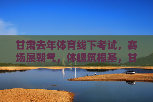 甘肃去年体育线下考试,赛场展朝气,体魄筑根基,甘肃体考赛场展朝气 体魄根基筑未来 甘肃去年体育线下考试,赛场展朝气,体魄筑根基,甘肃体考赛场展朝气 体魄根基筑未来