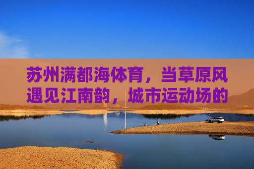 苏州满都海体育,当草原风遇见江南韵,城市运动场的温度与活力,草原风遇江南韵,苏州满都海体育的温度与活力 苏州满都海体育,当草原风遇见江南韵,城市运动场的温度与活力,草原风遇江南韵,苏州满都海体育的温度与活力