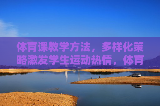 体育课教学方法,多样化策略激发学生运动热情,体育课多样化策略,激发学生运动热情 体育课教学方法,多样化策略激发学生运动热情,体育课多样化策略,激发学生运动热情