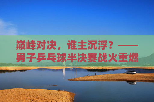 巅峰对决,谁主沉浮?——男子乒乓球半决赛战火重燃,巅峰对决,男子乒乓球半决赛战火重燃 巅峰对决,谁主沉浮?——男子乒乓球半决赛战火重燃,巅峰对决,男子乒乓球半决赛战火重燃
