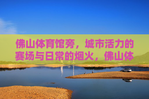 佛山体育馆旁,城市活力的赛场与日常的烟火,佛山体育馆旁,赛场活力与人间烟火 佛山体育馆旁,城市活力的赛场与日常的烟火,佛山体育馆旁,赛场活力与人间烟火