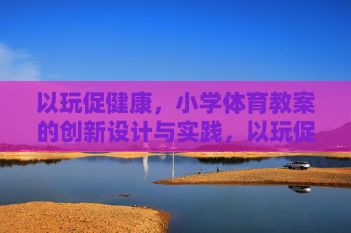 以玩促健康,小学体育教案的创新设计与实践,以玩促健康,小学体育教案的创新设计与实践 以玩促健康,小学体育教案的创新设计与实践,以玩促健康,小学体育教案的创新设计与实践