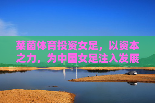 莱茵体育投资女足,以资本之力,为中国女足注入发展新动能,莱茵体育资本赋能女足 注入发展新动能 莱茵体育投资女足,以资本之力,为中国女足注入发展新动能,莱茵体育资本赋能女足 注入发展新动能