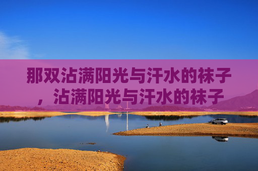 那双沾满阳光与汗水的袜子,沾满阳光与汗水的袜子 那双沾满阳光与汗水的袜子,沾满阳光与汗水的袜子