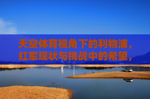 天空体育视角下的利物浦,红军现状与挑战中的希望,天空体育视角下的利物浦,挑战中的希望 天空体育视角下的利物浦,红军现状与挑战中的希望,天空体育视角下的利物浦,挑战中的希望
