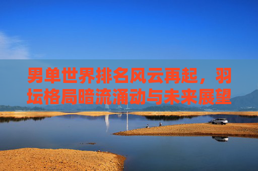 男单世界排名风云再起，羽坛格局暗流涌动与未来展望，男单羽坛格局生变，排名风云暗涌，未来展望
