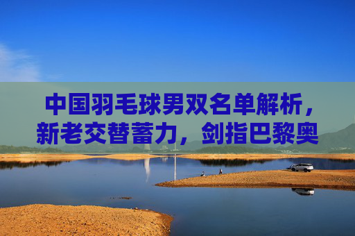 中国羽毛球男双名单解析，新老交替蓄力，剑指巴黎奥运佳绩，中国羽毛球男双新老交替蓄力 剑指巴黎奥运佳绩