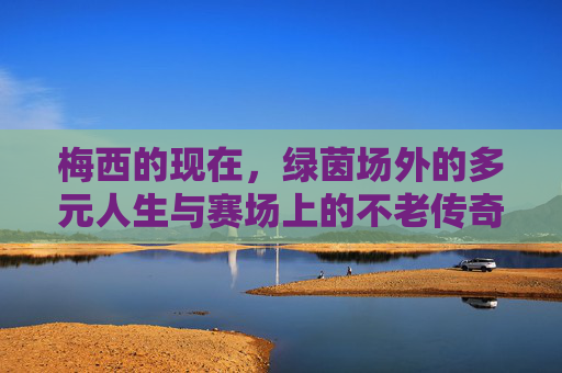梅西的现在,绿茵场外的多元人生与赛场上的不老传奇,梅西的现在,场外多元人生与赛场不老传奇 梅西的现在,绿茵场外的多元人生与赛场上的不老传奇,梅西的现在,场外多元人生与赛场不老传奇
