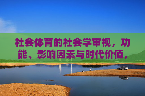 社会体育的社会学审视，功能、影响因素与时代价值，社会学视域下社会体育的功能、影响因素与时代价值