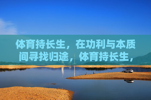 体育持长生,在功利与本质间寻找归途,体育持长生,功利与本质间的归途 体育持长生,在功利与本质间寻找归途,体育持长生,功利与本质间的归途