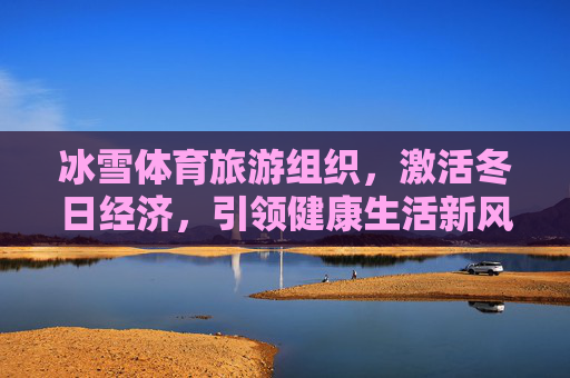 冰雪体育旅游组织,激活冬日经济,引领健康生活新风尚,冰雪体育旅游,激活冬日经济 引领健康新风尚 冰雪体育旅游组织,激活冬日经济,引领健康生活新风尚,冰雪体育旅游,激活冬日经济 引领健康新风尚