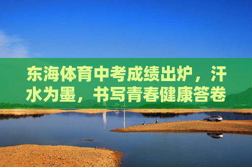 东海体育中考成绩出炉,汗水为墨,书写青春健康答卷,汗水为墨,东海学子书写体育中考青春答卷 东海体育中考成绩出炉,汗水为墨,书写青春健康答卷,汗水为墨,东海学子书写体育中考青春答卷