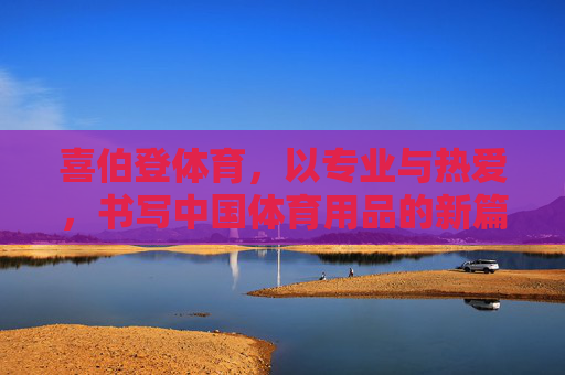 喜伯登体育,以专业与热爱,书写中国体育用品的新篇章,喜伯登体育,专业与热爱,书写中国体育用品新篇章 喜伯登体育,以专业与热爱,书写中国体育用品的新篇章,喜伯登体育,专业与热爱,书写中国体育用品新篇章