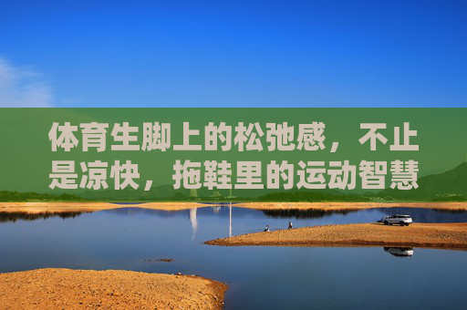体育生脚上的松弛感,不止是凉快,拖鞋里的运动智慧,体育生的松弛感,拖鞋里的运动智慧 体育生脚上的松弛感,不止是凉快,拖鞋里的运动智慧,体育生的松弛感,拖鞋里的运动智慧