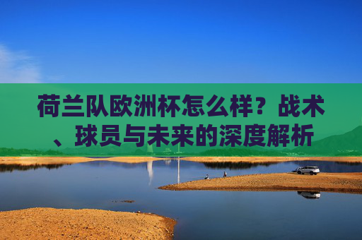 荷兰队欧洲杯怎么样?战术、球员与未来的深度解析 荷兰队欧洲杯怎么样?战术、球员与未来的深度解析