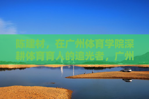 陈建材,在广州体育学院深耕体育育人的追光者,广州体育学院陈建材,深耕体育育人的追光者 陈建材,在广州体育学院深耕体育育人的追光者,广州体育学院陈建材,深耕体育育人的追光者