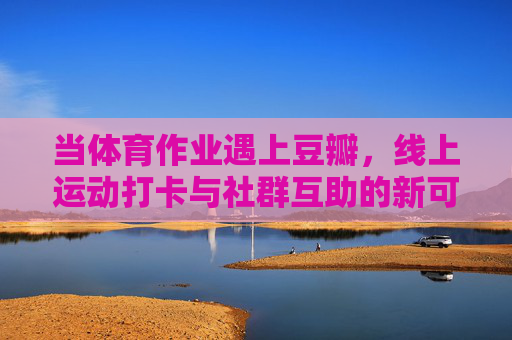 当体育作业遇上豆瓣，线上运动打卡与社群互助的新可能，体育作业遇上豆瓣，线上运动打卡与社群互助的新可能