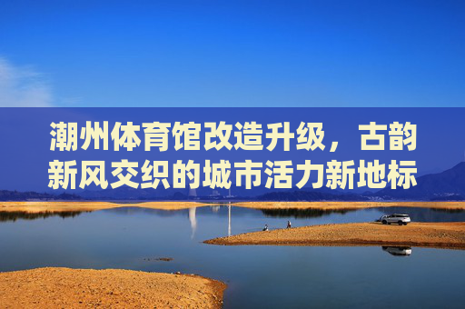 潮州体育馆改造升级,古韵新风交织的城市活力新地标 潮州体育馆改造升级,古韵新风交织的城市活力新地标