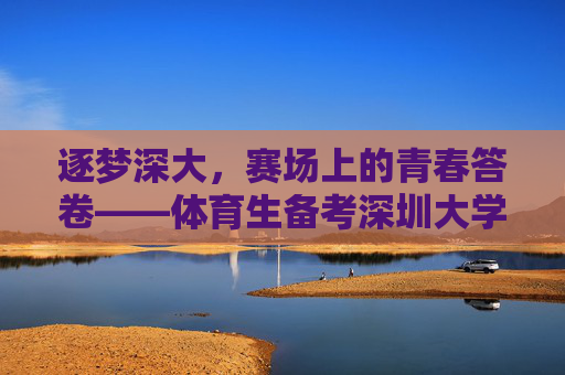 逐梦深大,赛场上的青春答卷——体育生备考深圳大学全攻略 逐梦深大,赛场上的青春答卷——体育生备考深圳大学全攻略