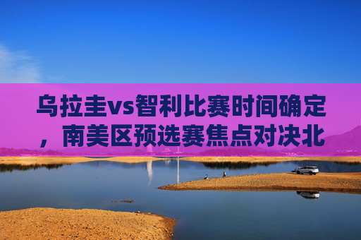 乌拉圭vs智利比赛时间确定,南美区预选赛焦点对决北京时间3月24日凌晨上演,乌拉圭vs智利!南美区预选赛北京时间3月24日凌晨开战 乌拉圭vs智利比赛时间确定,南美区预选赛焦点对决北京时间3月24日凌晨上演,乌拉圭vs智利!南美区预选赛北京时间3月24日凌晨开战
