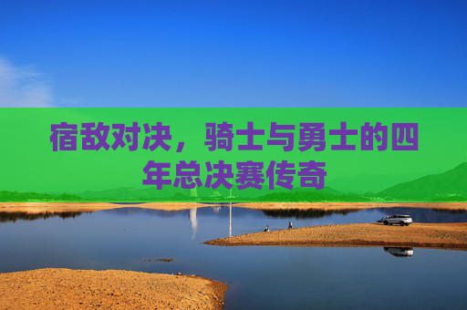 宿敌对决,骑士与勇士的四年总决赛传奇 宿敌对决,骑士与勇士的四年总决赛传奇