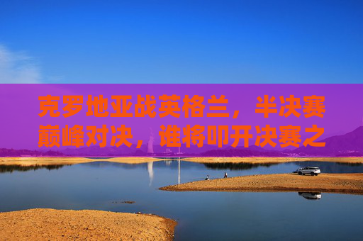 克罗地亚战英格兰,半决赛巅峰对决,谁将叩开决赛之门?克罗地亚vs英格兰,半决赛巅峰对决,谁将叩开决赛之门? 克罗地亚战英格兰,半决赛巅峰对决,谁将叩开决赛之门?克罗地亚vs英格兰,半决赛巅峰对决,谁将叩开决赛之门?