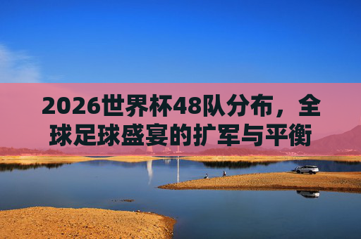 2026世界杯48队分布,全球足球盛宴的扩军与平衡 2026世界杯48队分布,全球足球盛宴的扩军与平衡