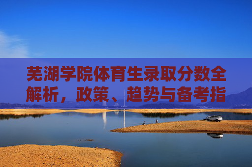 芜湖学院体育生录取分数全解析,政策、趋势与备考指南,芜湖学院体育生录取分数全解析,政策、趋势与备考指南 芜湖学院体育生录取分数全解析,政策、趋势与备考指南,芜湖学院体育生录取分数全解析,政策、趋势与备考指南