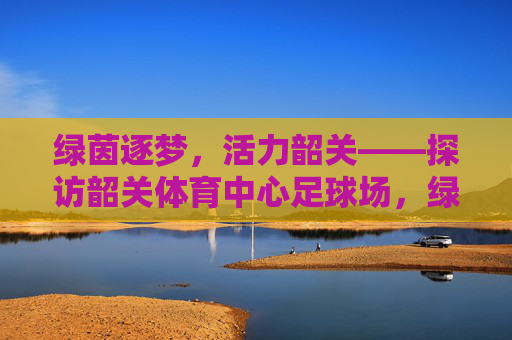绿茵逐梦,活力韶关——探访韶关体育中心足球场,绿茵逐梦,活力韶关——探访韶关体育中心足球场 绿茵逐梦,活力韶关——探访韶关体育中心足球场,绿茵逐梦,活力韶关——探访韶关体育中心足球场
