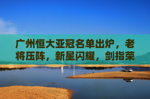 广州恒大亚冠名单出炉,老将压阵,新星闪耀,剑指荣耀再起?广州恒大亚冠名单,老将压阵新星闪耀,剑指荣耀再起 广州恒大亚冠名单出炉,老将压阵,新星闪耀,剑指荣耀再起?广州恒大亚冠名单,老将压阵新星闪耀,剑指荣耀再起