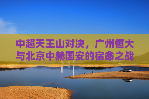 中超天王山对决，广州恒大与北京中赫国安的宿命之战，中超天王山，恒大与国安宿命之战
