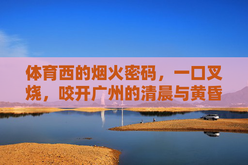 体育西的烟火密码,一口叉烧,咬开广州的清晨与黄昏,体育西烟火密码,叉烧咬开广州晨昏 体育西的烟火密码,一口叉烧,咬开广州的清晨与黄昏,体育西烟火密码,叉烧咬开广州晨昏