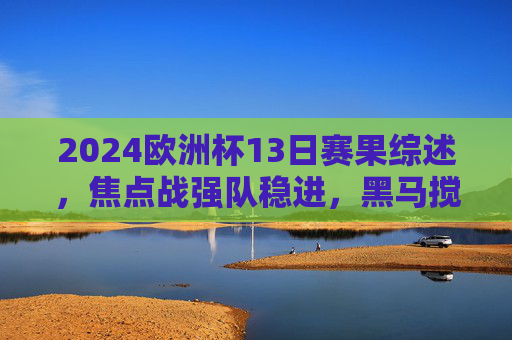2024欧洲杯13日赛果综述,焦点战强队稳进,黑马搅局淘汰赛悬念升级,2024欧洲杯13日综述,强队稳进黑马搅局,淘汰赛悬念升级 2024欧洲杯13日赛果综述,焦点战强队稳进,黑马搅局淘汰赛悬念升级,2024欧洲杯13日综述,强队稳进黑马搅局,淘汰赛悬念升级