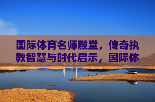 国际体育名师殿堂,传奇执教智慧与时代启示,国际体育名师传奇执教智慧的时代启示 国际体育名师殿堂,传奇执教智慧与时代启示,国际体育名师传奇执教智慧的时代启示