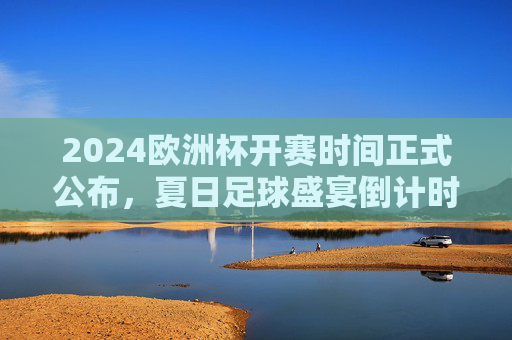 2024欧洲杯开赛时间正式公布，夏日足球盛宴倒计时，揭幕战、决赛时间表全解析，2024欧洲杯开赛时间公布，夏日足球盛宴倒计时，揭幕战决赛时间表全解析