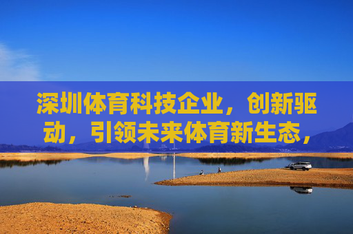 深圳体育科技企业,创新驱动,引领未来体育新生态,深圳体育科技企业创新驱动引领未来体育新生态 深圳体育科技企业,创新驱动,引领未来体育新生态,深圳体育科技企业创新驱动引领未来体育新生态