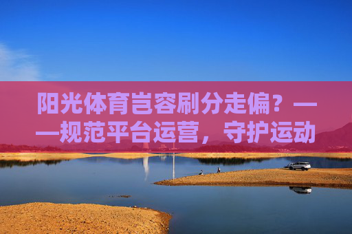 阳光体育岂容刷分走偏?——规范平台运营,守护运动初心,阳光体育规范运营拒刷分,守护运动初心 阳光体育岂容刷分走偏?——规范平台运营,守护运动初心,阳光体育规范运营拒刷分,守护运动初心
