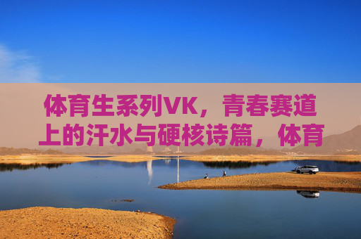 体育生系列VK,青春赛道上的汗水与硬核诗篇,体育生,青春赛道上的汗水与硬核诗篇 体育生系列VK,青春赛道上的汗水与硬核诗篇,体育生,青春赛道上的汗水与硬核诗篇
